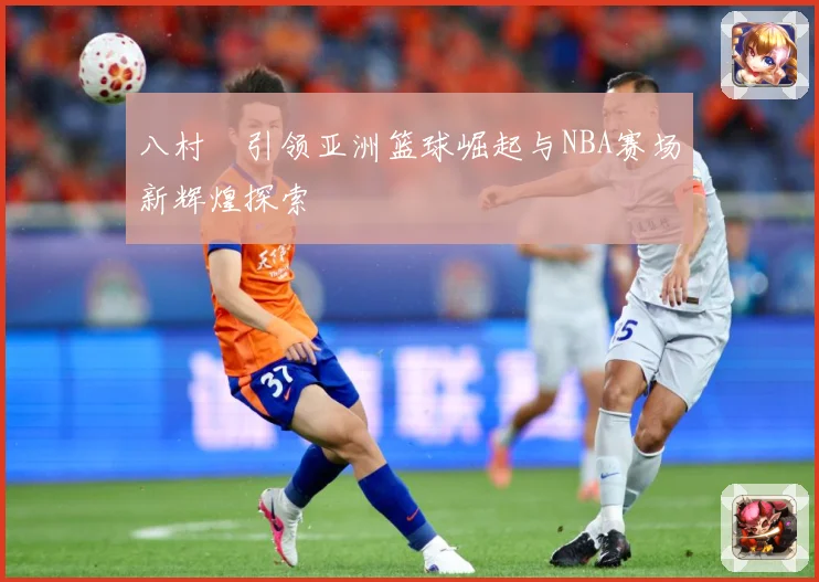 八村塁引领亚洲篮球崛起与NBA赛场新辉煌探索