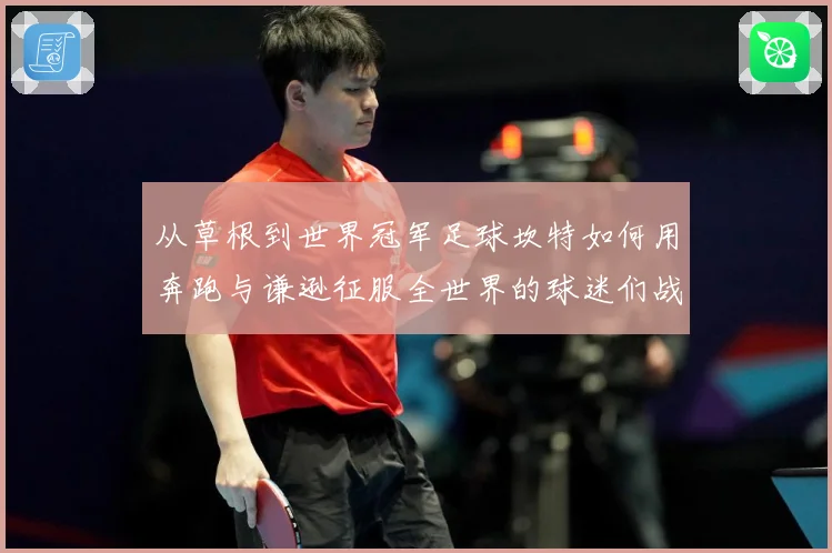 从草根到世界冠军足球坎特如何用奔跑与谦逊征服全世界的球迷们战术观察