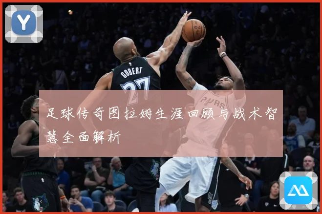 足球传奇图拉姆生涯回顾与战术智慧全面解析