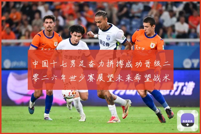 中国十七男足奋力拼搏成功晋级二零二六年世少赛展望未来希望战术观察