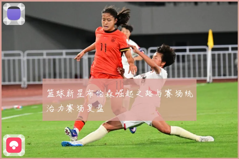 篮球新星布伦森崛起之路与赛场统治力赛场复盘