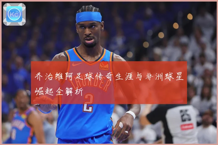 乔治维阿足球传奇生涯与非洲球星崛起全解析