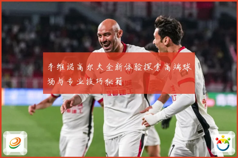 李维诺高尔夫全新体验探索高端球场与专业技巧秘籍