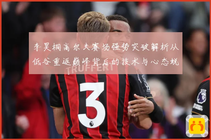 李昊桐高尔夫赛场强势突破解析从低谷重返巅峰背后的技术与心态蜕变