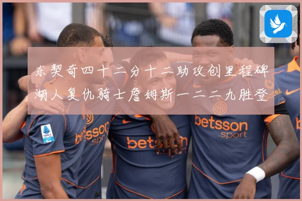 东契奇四十二分十二助攻创里程碑湖人复仇骑士詹姆斯一二二九胜登赛场复盘