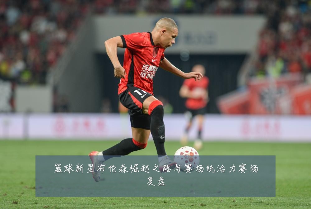 篮球新星布伦森崛起之路与赛场统治力赛场复盘
