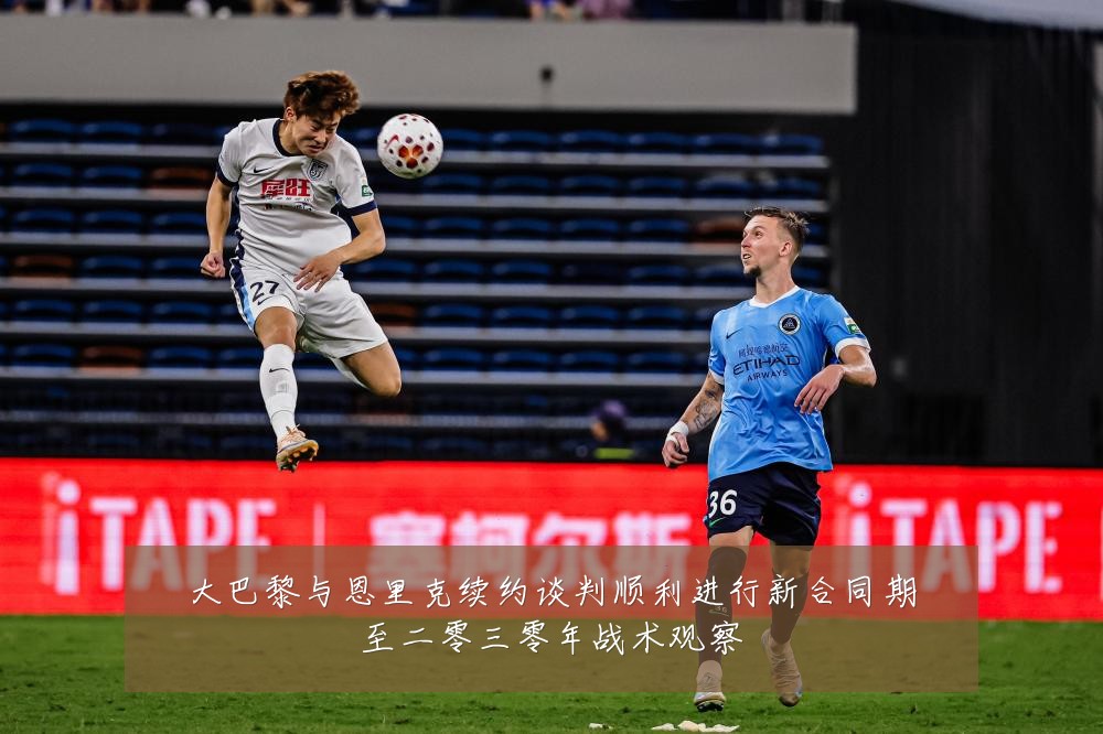 大巴黎与恩里克续约谈判顺利进行新合同期至二零三零年战术观察