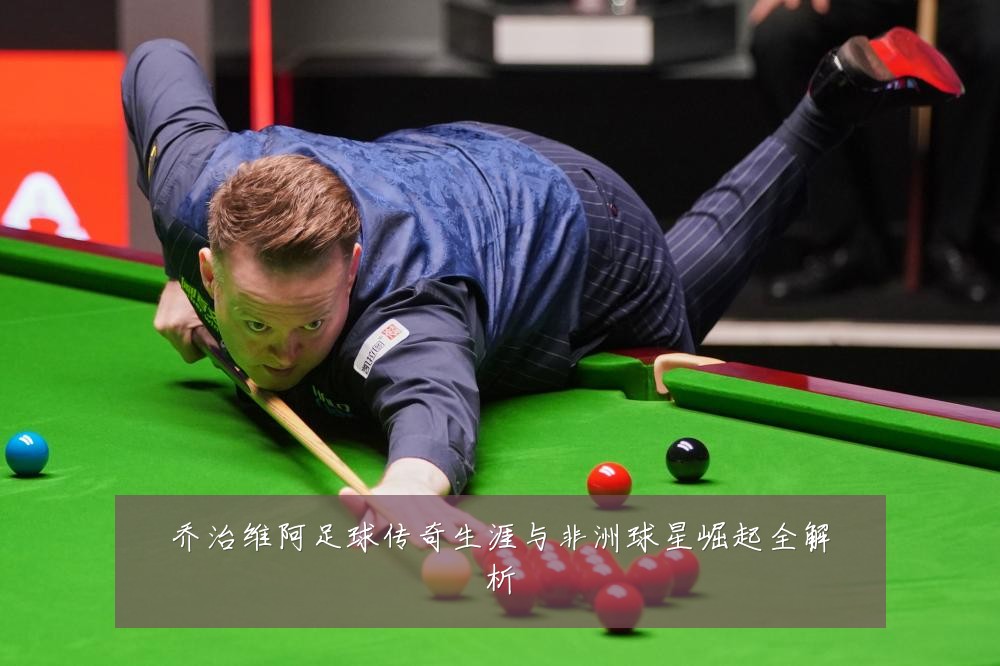 乔治维阿足球传奇生涯与非洲球星崛起全解析